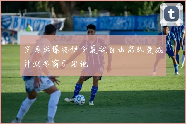 罗马诺曝格伊今夏欲自由离队曼城计划冬窗引进他