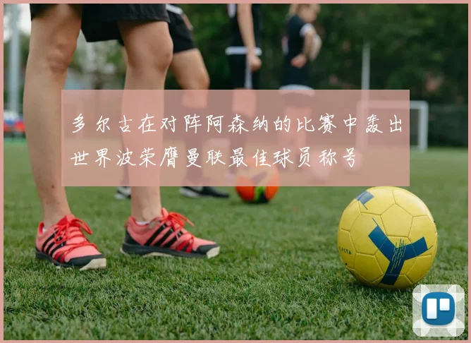 多尔古在对阵阿森纳的比赛中轰出世界波荣膺曼联最佳球员称号
