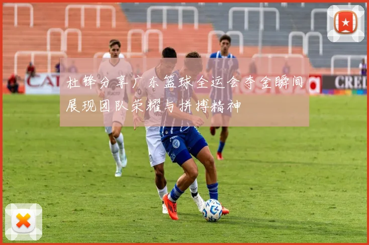 杜锋分享广东篮球全运会夺金瞬间展现团队荣耀与拼搏精神