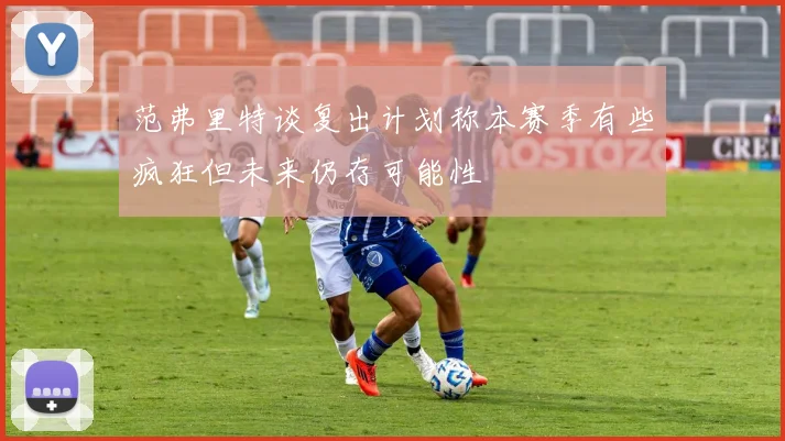 范弗里特谈复出计划称本赛季有些疯狂但未来仍存可能性