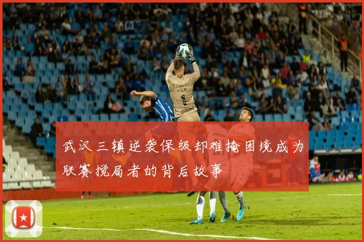 武汉三镇逆袭保级却难掩困境成为联赛搅局者的背后故事