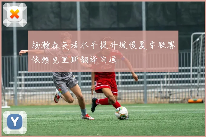 杨瀚森英语水平提升缓慢夏季联赛依赖克里斯翻译沟通
