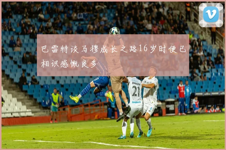 巴雷特谈马穆成长之路16岁时便已相识感慨良多