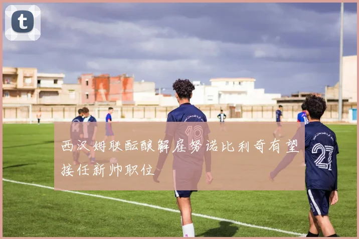 西汉姆联酝酿解雇努诺比利奇有望接任新帅职位