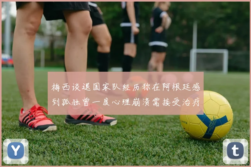 梅西谈退国家队经历称在阿根廷感到孤独曾一度心理崩溃需接受治疗