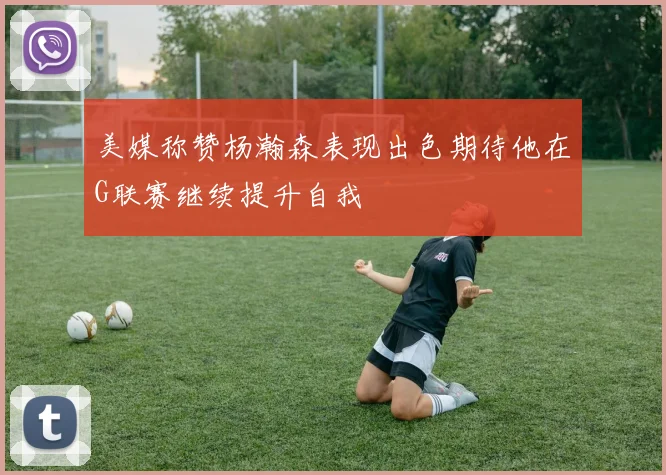 美媒称赞杨瀚森表现出色期待他在G联赛继续提升自我