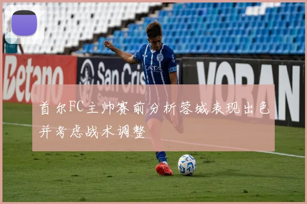 首尔FC主帅赛前分析蓉城表现出色并考虑战术调整