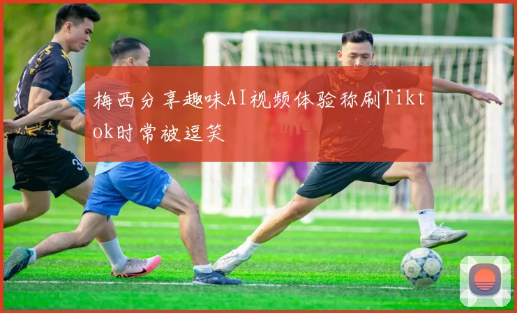 梅西分享趣味AI视频体验称刷Tiktok时常被逗笑