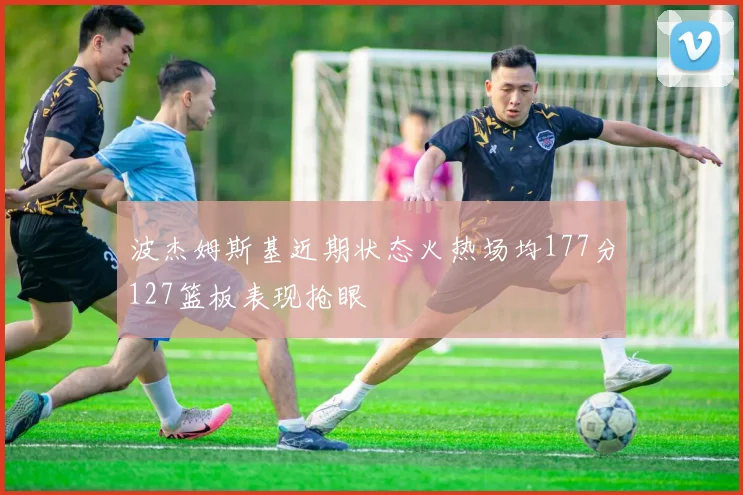 波杰姆斯基近期状态火热场均177分127篮板表现抢眼