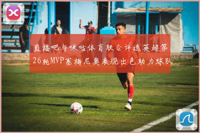直播吧与咪咕体育联合评选英超第26轮MVP塞梅尼奥表现出色助力球队