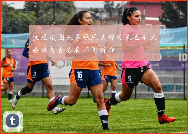 托尼谈国米争冠压力称对米兰尤文成功与否各有不同标准