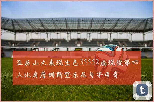 亚历山大表现出色35552成现役第四人比肩詹姆斯登东尼与字母哥