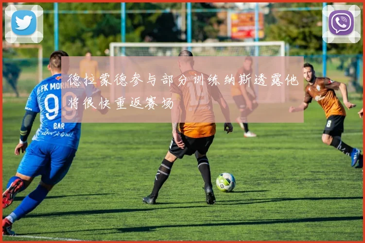 德拉蒙德参与部分训练纳斯透露他将很快重返赛场