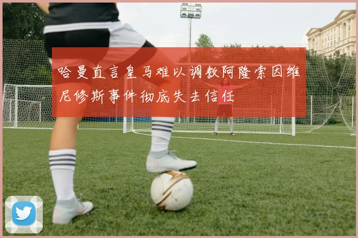 哈曼直言皇马难以调教阿隆索因维尼修斯事件彻底失去信任