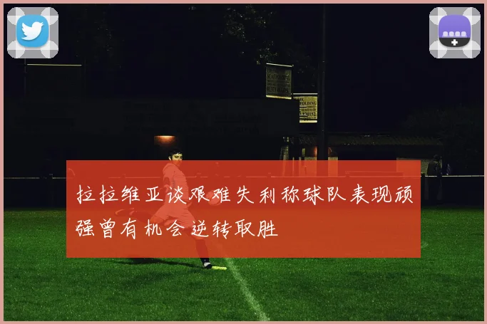 拉拉维亚谈艰难失利称球队表现顽强曾有机会逆转取胜
