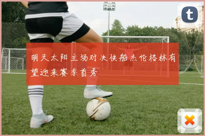 明天太阳主场对决快船杰伦格林有望迎来赛季首秀
