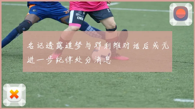 名记透露追梦与邓利维对话后或无进一步纪律处分消息