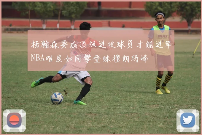 杨瀚森要成顶级进攻球员才能进军NBA难度如同攀登珠穆朗玛峰