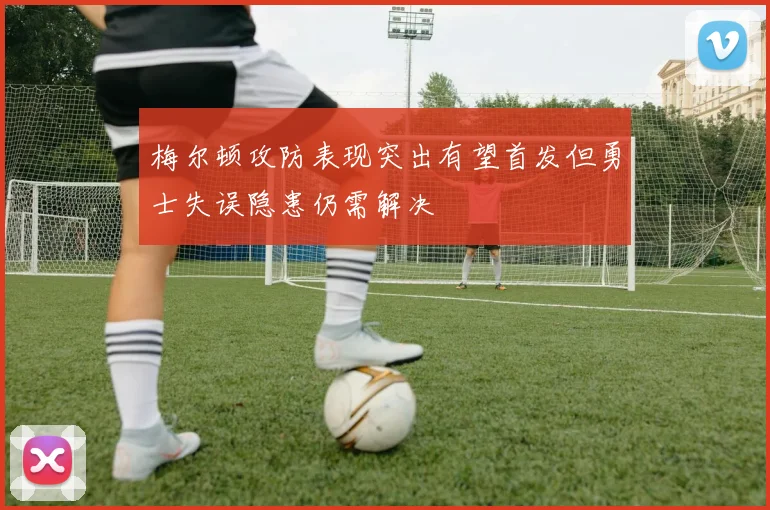 梅尔顿攻防表现突出有望首发但勇士失误隐患仍需解决