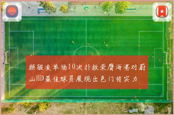 颜骏凌单场10次扑救荣膺海港对蔚山HD最佳球员展现出色门将实力